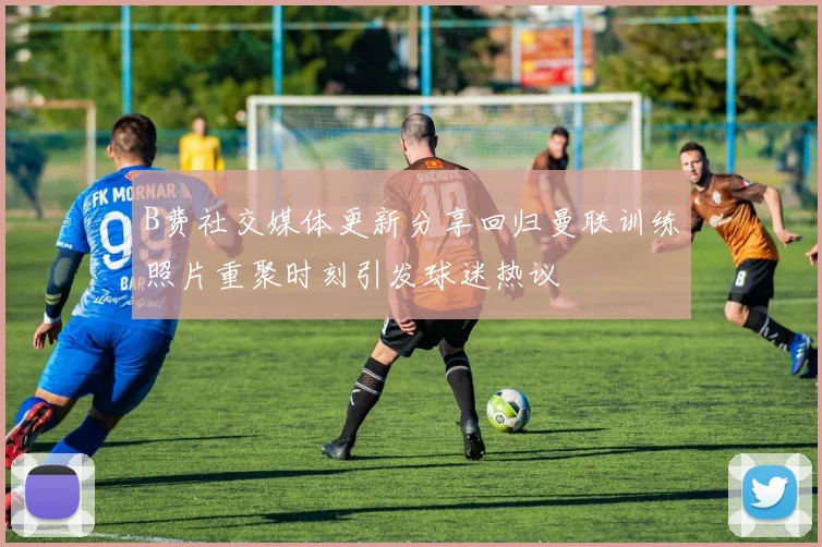 B费社交媒体更新分享回归曼联训练照片重聚时刻引发球迷热议