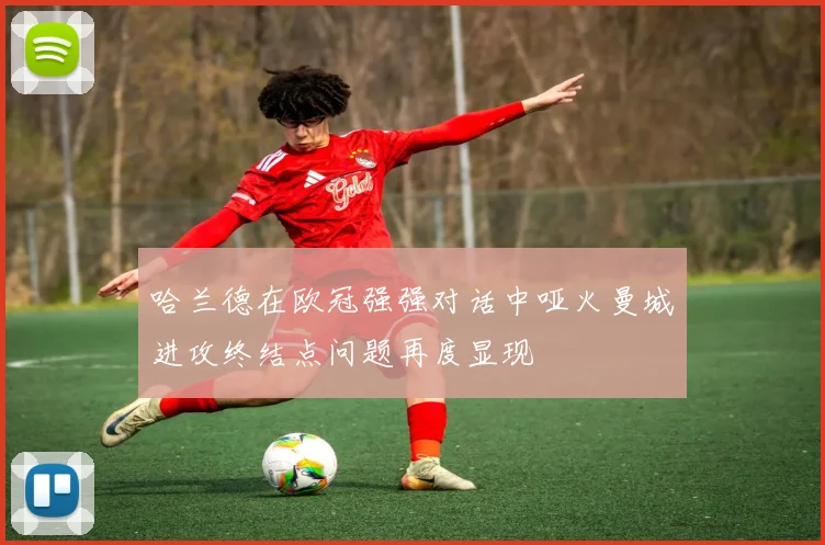 哈兰德在欧冠强强对话中哑火曼城进攻终结点问题再度显现