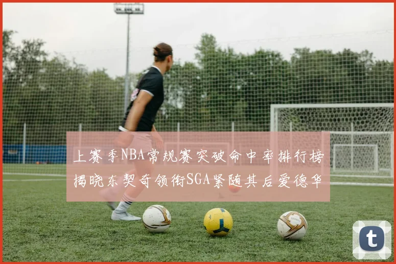 上赛季NBA常规赛突破命中率排行榜揭晓东契奇领衔SGA紧随其后爱德华兹表现不俗
