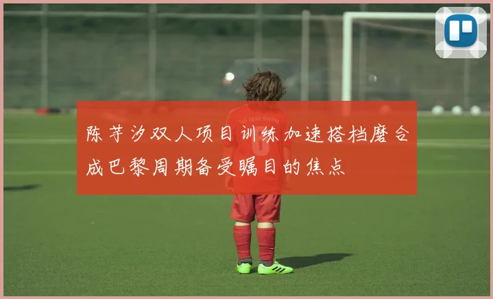 陈芋汐双人项目训练加速搭档磨合成巴黎周期备受瞩目的焦点