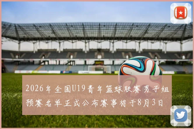 2026年全国U19青年篮球联赛男子组预赛名单正式公布赛事将于8月3日拉开帷幕