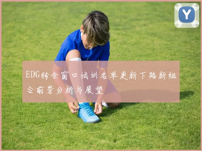 EDG转会窗口试训名单更新下路新组合前景分析与展望