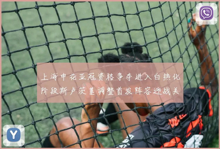 上海申花亚冠资格争夺进入白热化阶段斯卢茨基调整首发阵容迎战关键战役