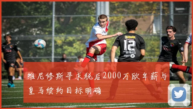 维尼修斯寻求税后2000万欧年薪与皇马续约目标明确